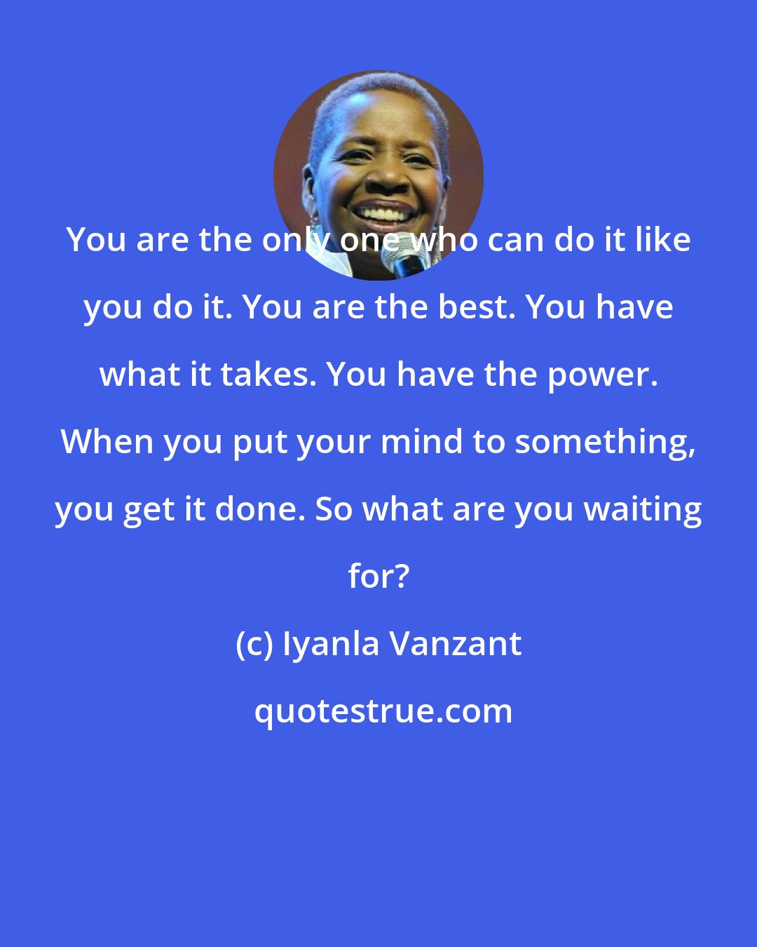 Iyanla Vanzant: You are the only one who can do it like you do it. You are the best. You have what it takes. You have the power. When you put your mind to something, you get it done. So what are you waiting for?