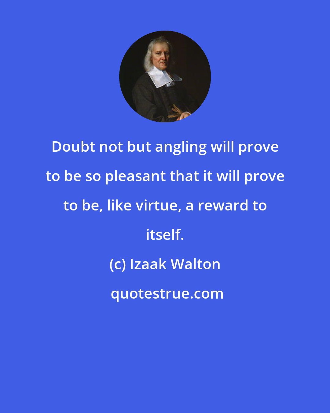 Izaak Walton: Doubt not but angling will prove to be so pleasant that it will prove to be, like virtue, a reward to itself.