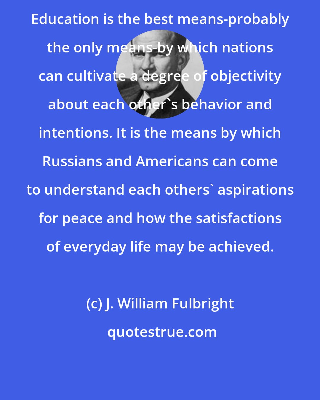 J. William Fulbright: Education is the best means-probably the only means-by which nations can cultivate a degree of objectivity about each other's behavior and intentions. It is the means by which Russians and Americans can come to understand each others' aspirations for peace and how the satisfactions of everyday life may be achieved.