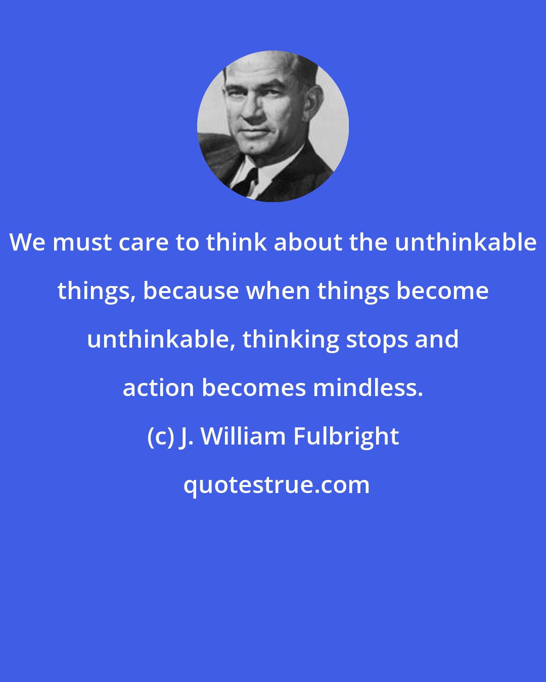 J. William Fulbright: We must care to think about the unthinkable things, because when things become unthinkable, thinking stops and action becomes mindless.