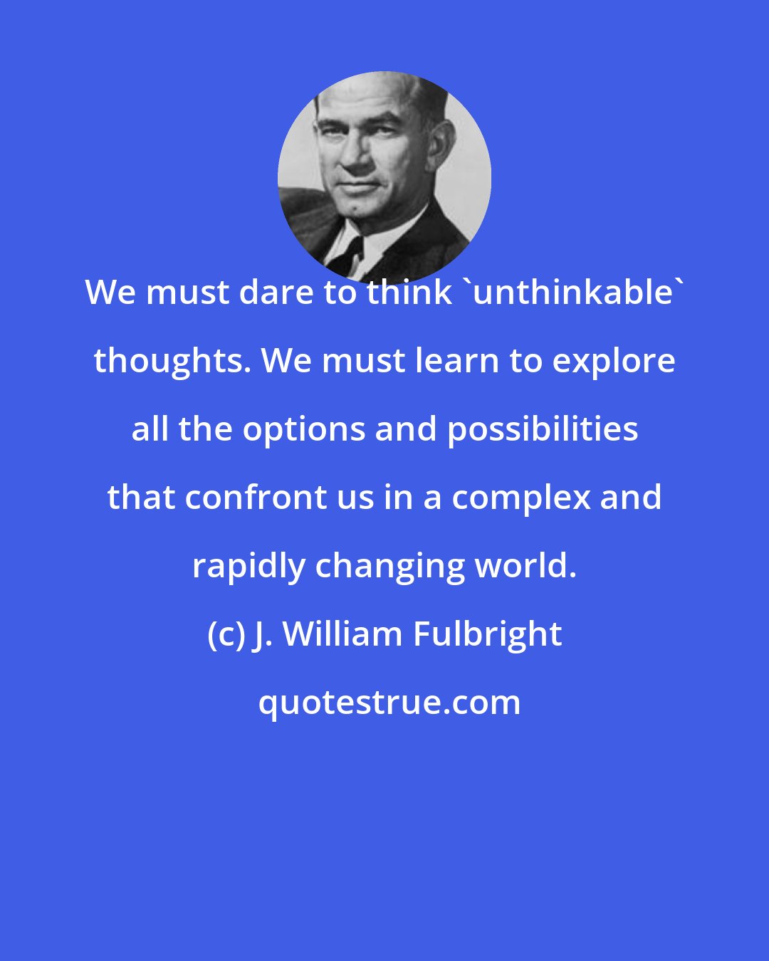 J. William Fulbright: We must dare to think 'unthinkable' thoughts. We must learn to explore all the options and possibilities that confront us in a complex and rapidly changing world.