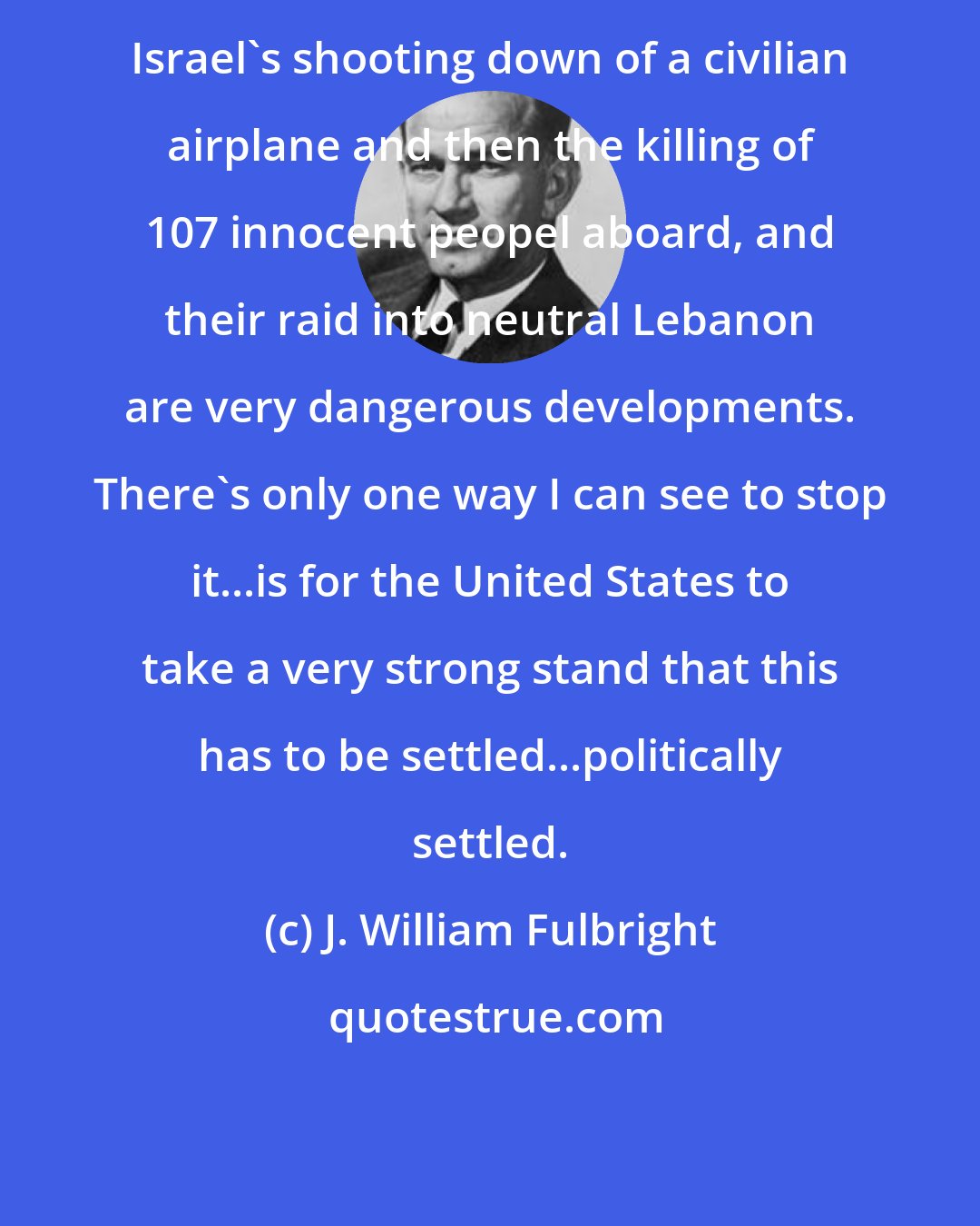 J. William Fulbright: Israel's shooting down of a civilian airplane and then the killing of 107 innocent peopel aboard, and their raid into neutral Lebanon are very dangerous developments. There's only one way I can see to stop it...is for the United States to take a very strong stand that this has to be settled...politically settled.