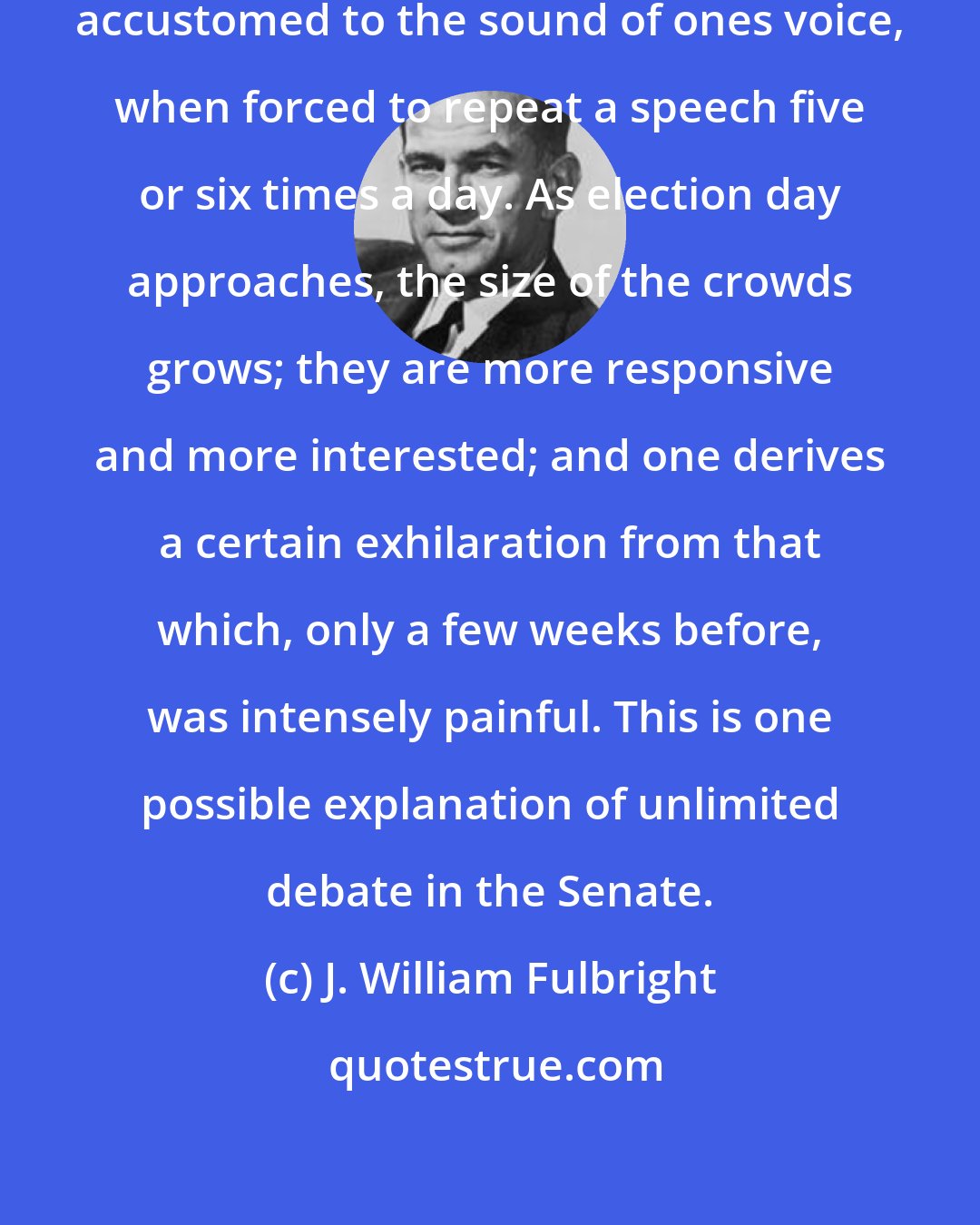 J. William Fulbright: It is amazing how soon one becomes accustomed to the sound of ones voice, when forced to repeat a speech five or six times a day. As election day approaches, the size of the crowds grows; they are more responsive and more interested; and one derives a certain exhilaration from that which, only a few weeks before, was intensely painful. This is one possible explanation of unlimited debate in the Senate.