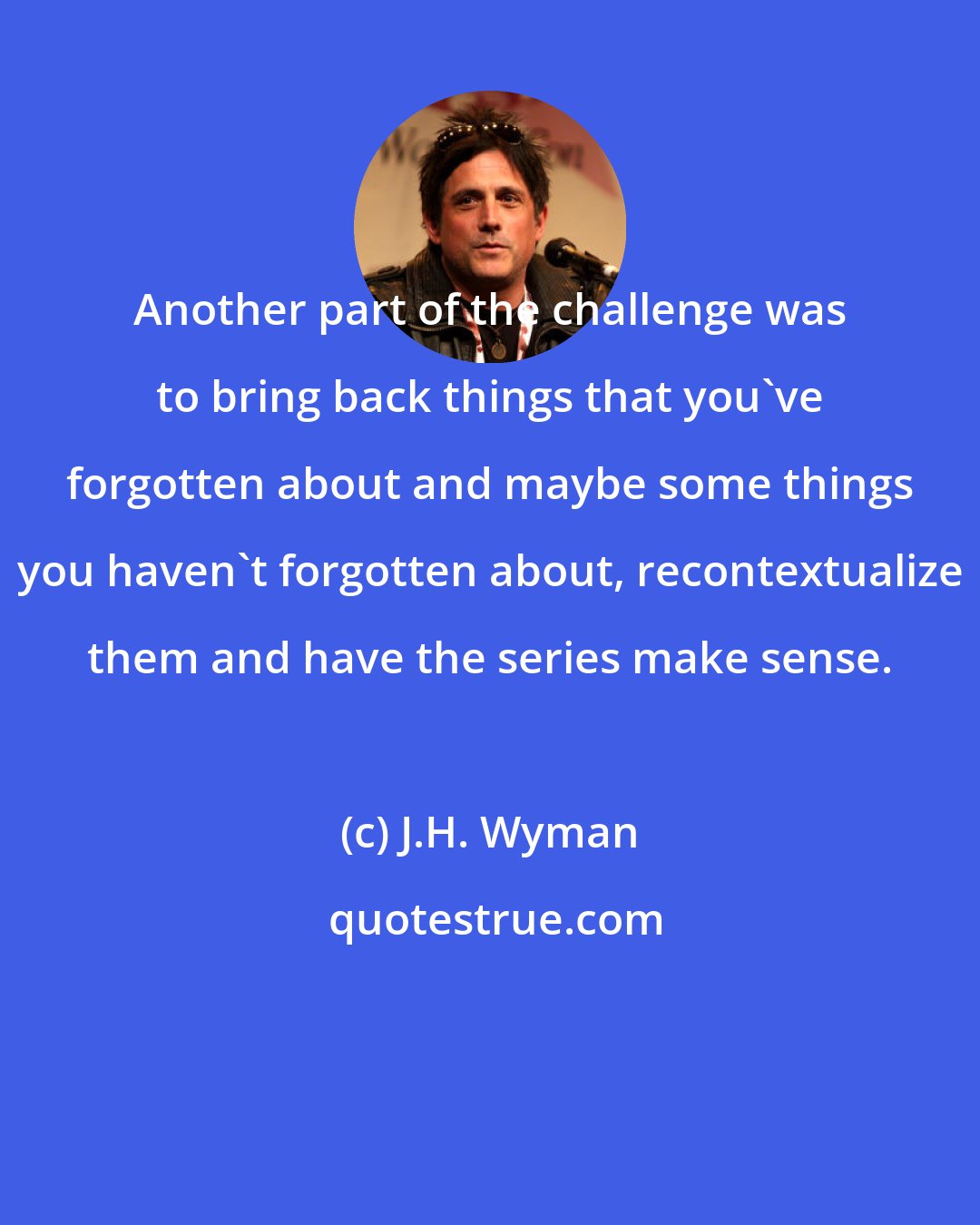 J.H. Wyman: Another part of the challenge was to bring back things that you've forgotten about and maybe some things you haven't forgotten about, recontextualize them and have the series make sense.