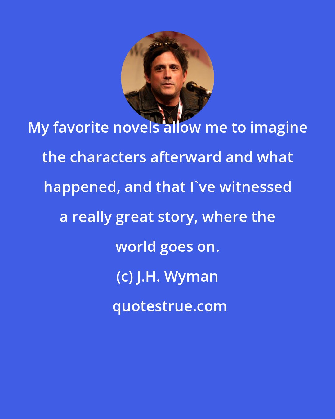 J.H. Wyman: My favorite novels allow me to imagine the characters afterward and what happened, and that I've witnessed a really great story, where the world goes on.