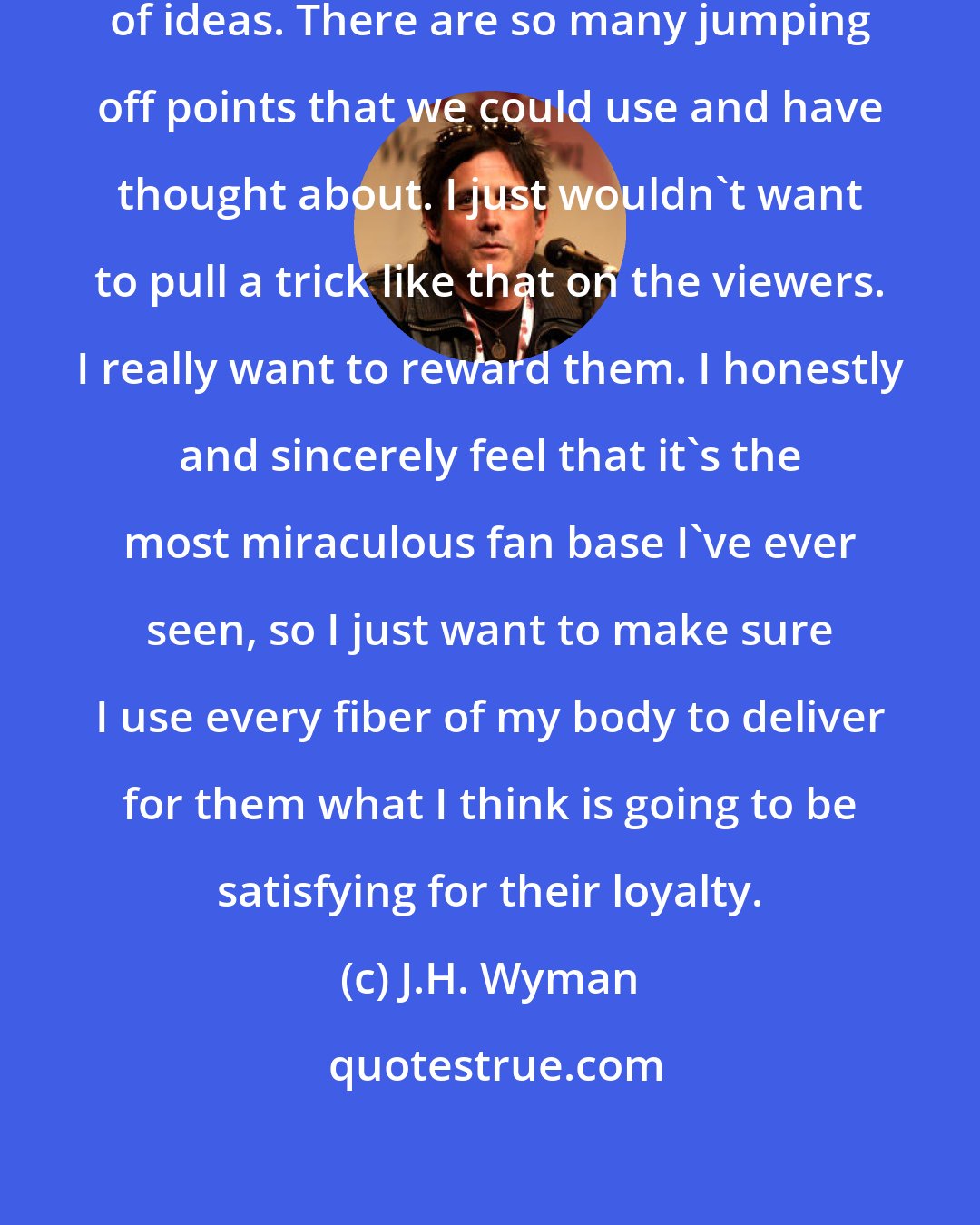 J.H. Wyman: One thing Fringe has is no shortage of ideas. There are so many jumping off points that we could use and have thought about. I just wouldn't want to pull a trick like that on the viewers. I really want to reward them. I honestly and sincerely feel that it's the most miraculous fan base I've ever seen, so I just want to make sure I use every fiber of my body to deliver for them what I think is going to be satisfying for their loyalty.