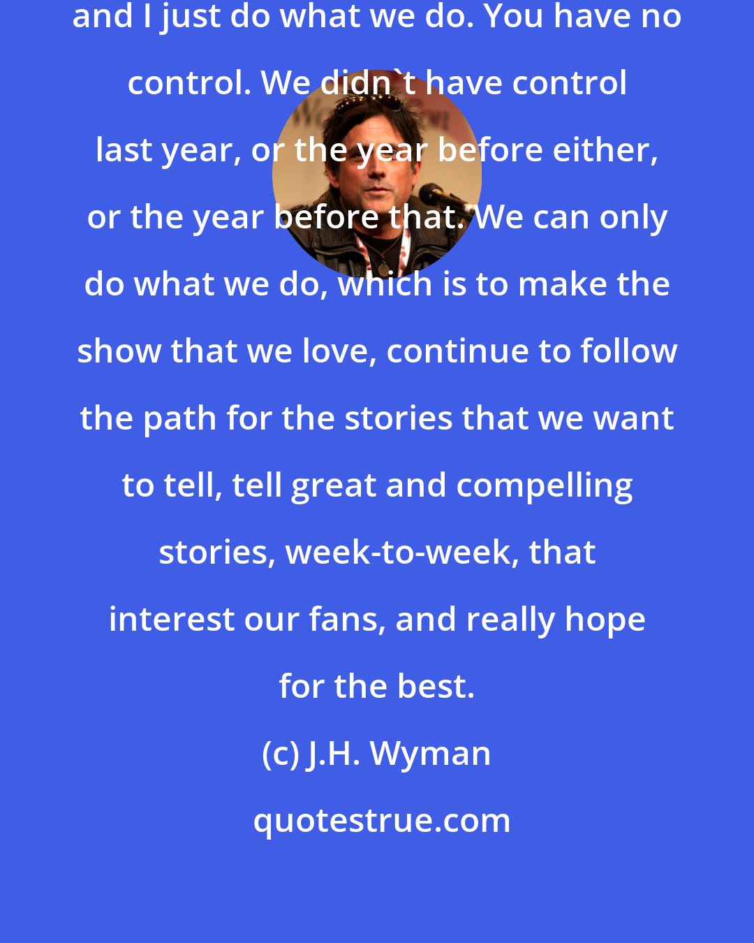 J.H. Wyman: The God-honest truth is that Jeff and I just do what we do. You have no control. We didn't have control last year, or the year before either, or the year before that. We can only do what we do, which is to make the show that we love, continue to follow the path for the stories that we want to tell, tell great and compelling stories, week-to-week, that interest our fans, and really hope for the best.