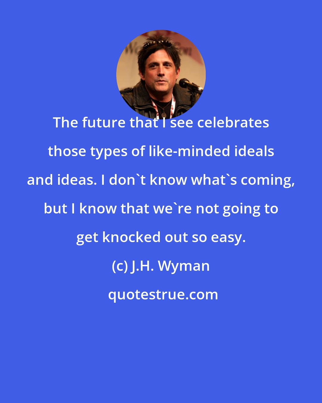 J.H. Wyman: The future that I see celebrates those types of like-minded ideals and ideas. I don't know what's coming, but I know that we're not going to get knocked out so easy.