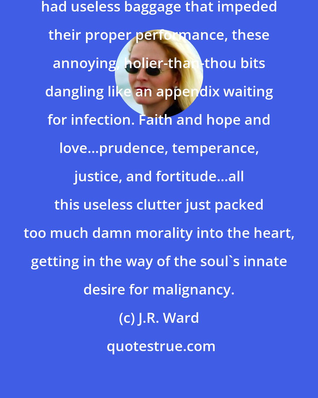 J.R. Ward: Souls were the same. They, too, had useless baggage that impeded their proper performance, these annoying, holier-than-thou bits dangling like an appendix waiting for infection. Faith and hope and love...prudence, temperance, justice, and fortitude...all this useless clutter just packed too much damn morality into the heart, getting in the way of the soul's innate desire for malignancy.