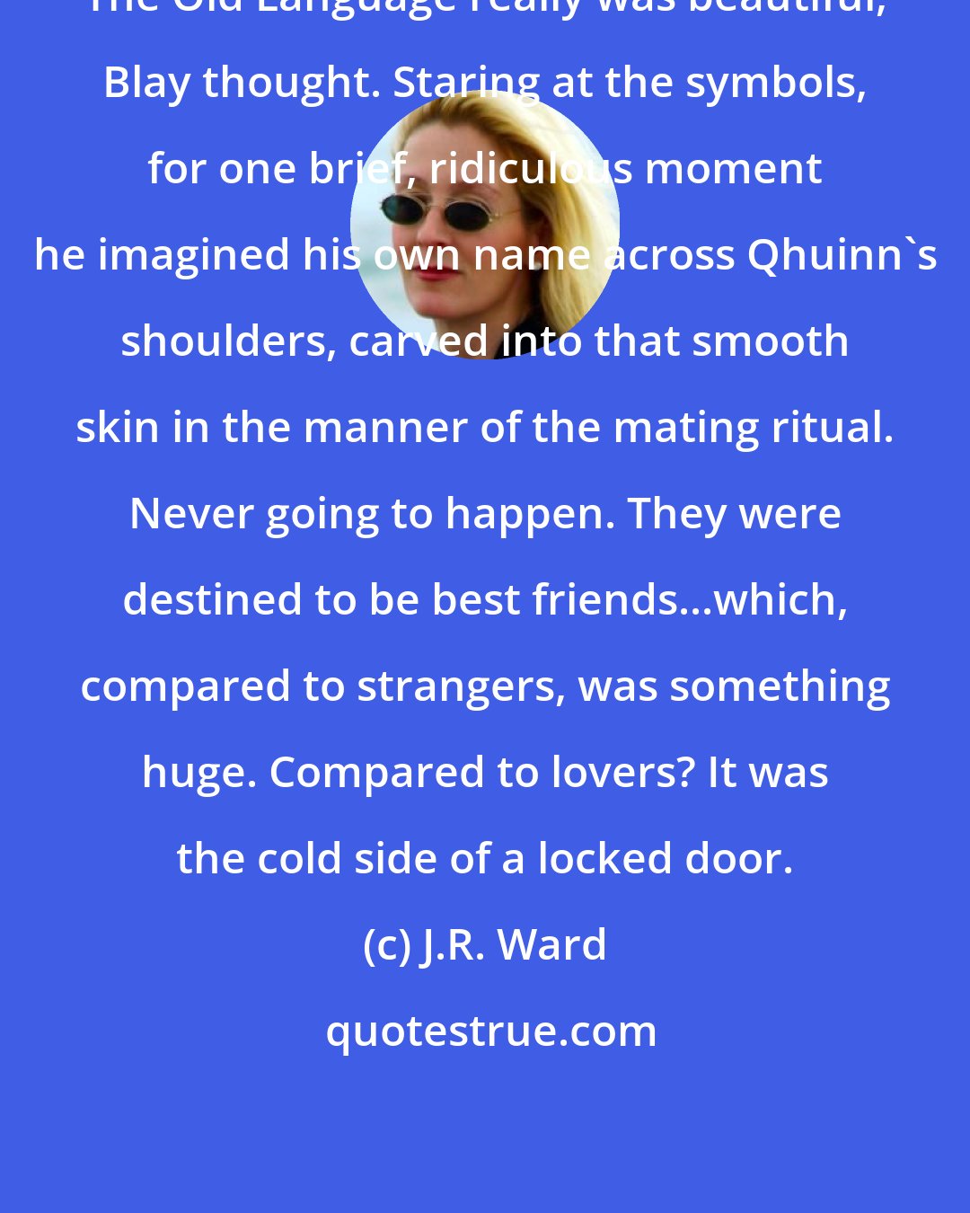J.R. Ward: The Old Language really was beautiful, Blay thought. Staring at the symbols, for one brief, ridiculous moment he imagined his own name across Qhuinn's shoulders, carved into that smooth skin in the manner of the mating ritual. Never going to happen. They were destined to be best friends...which, compared to strangers, was something huge. Compared to lovers? It was the cold side of a locked door.