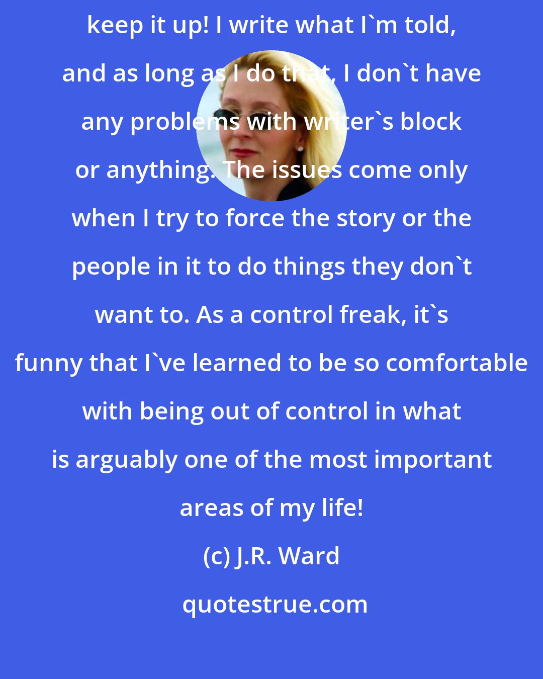 J.R. Ward: The stories just keep showing up in my head - and I really hope they keep it up! I write what I'm told, and as long as I do that, I don't have any problems with writer's block or anything. The issues come only when I try to force the story or the people in it to do things they don't want to. As a control freak, it's funny that I've learned to be so comfortable with being out of control in what is arguably one of the most important areas of my life!