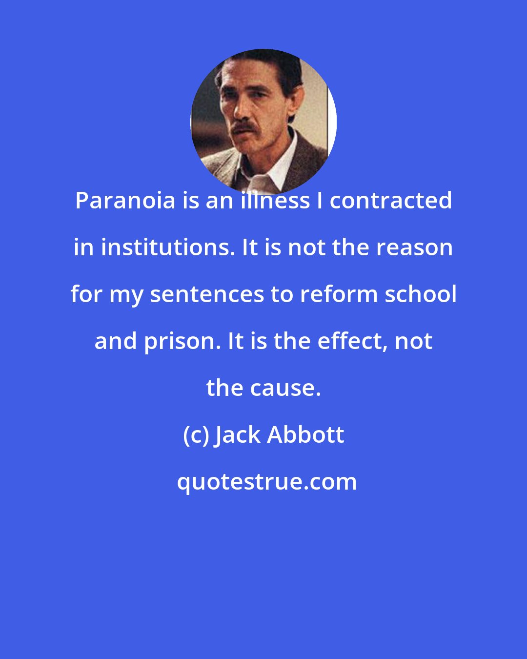 Jack Abbott: Paranoia is an illness I contracted in institutions. It is not the reason for my sentences to reform school and prison. It is the effect, not the cause.