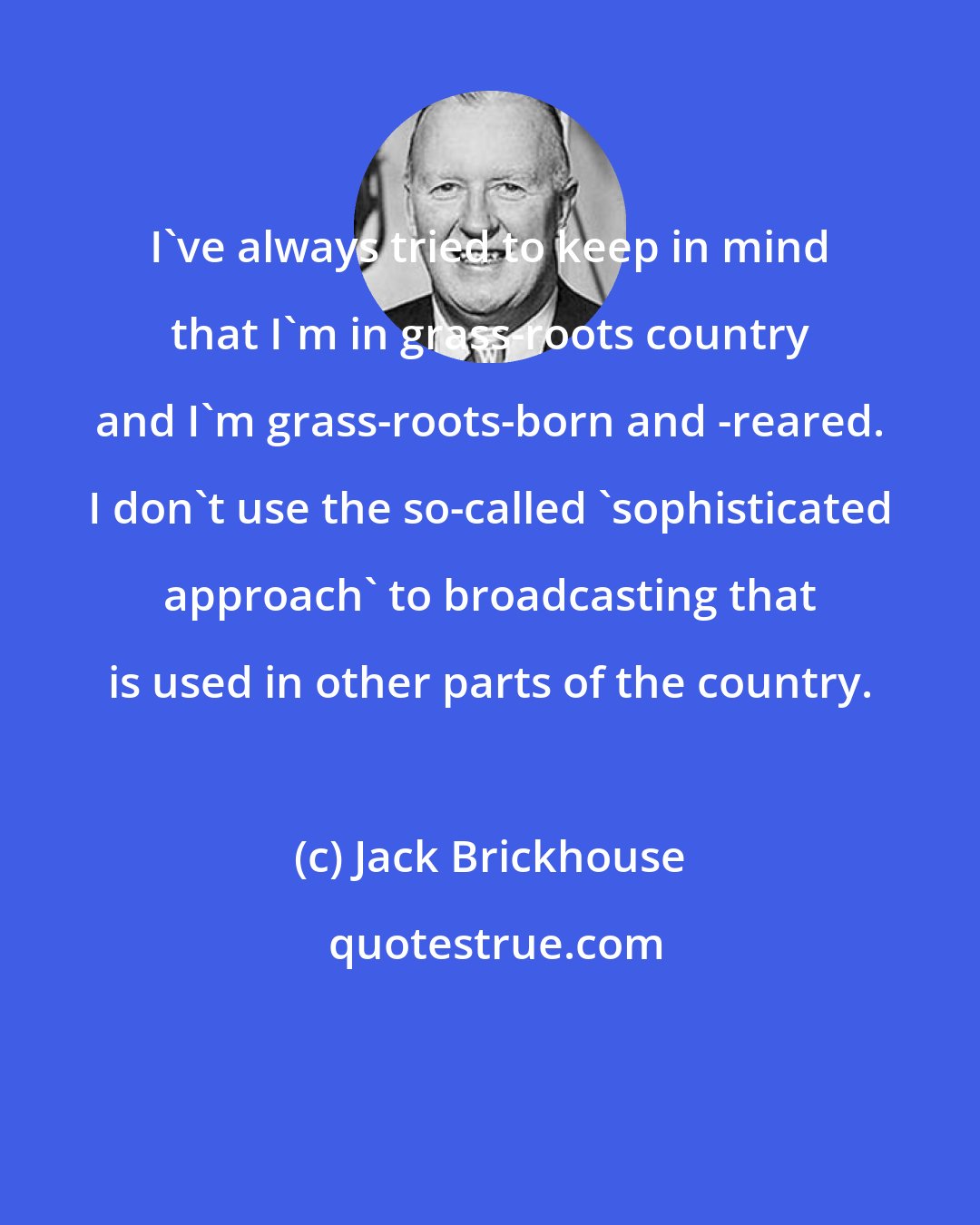 Jack Brickhouse: I've always tried to keep in mind that I'm in grass-roots country and I'm grass-roots-born and -reared. I don't use the so-called 'sophisticated approach' to broadcasting that is used in other parts of the country.