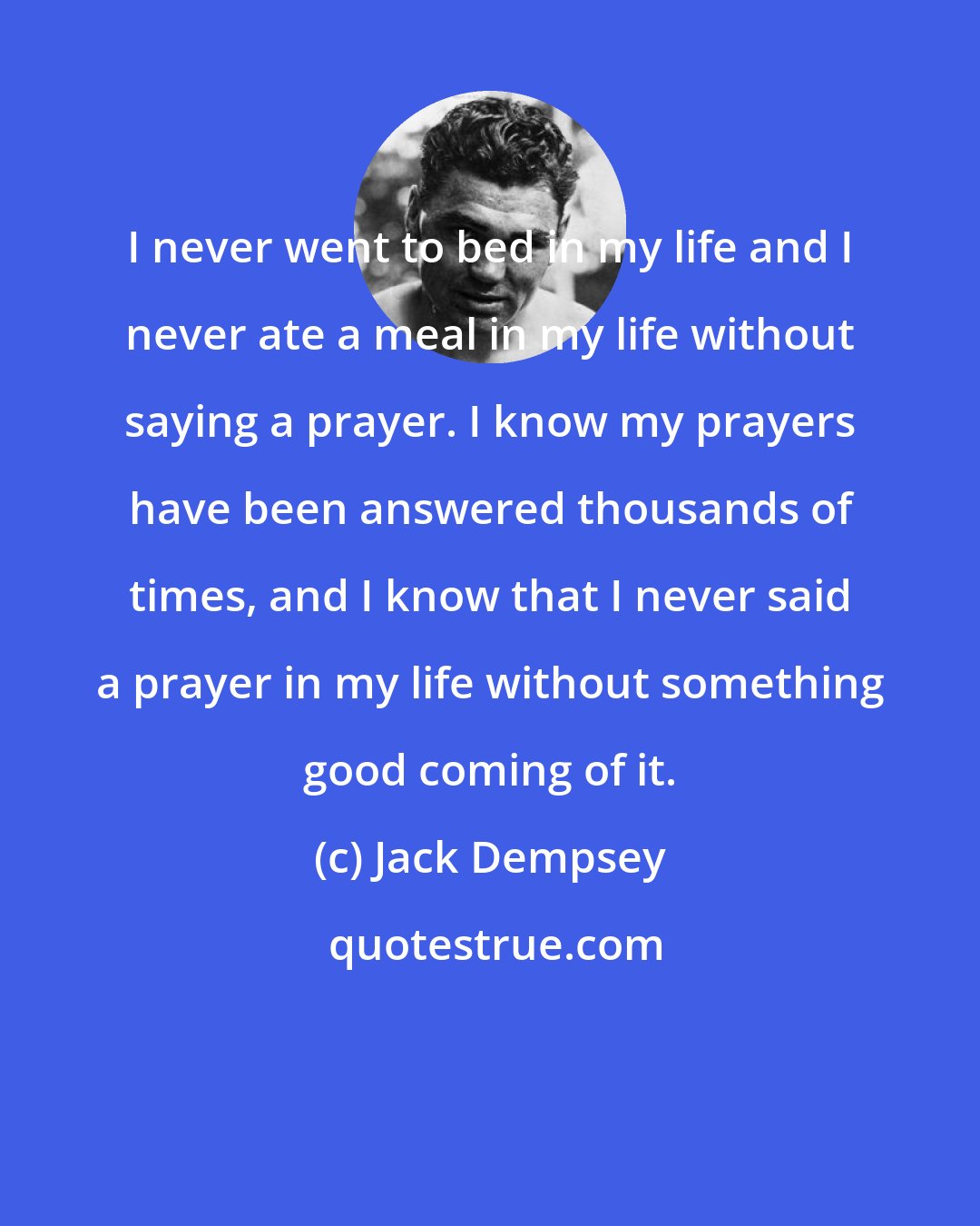 Jack Dempsey: I never went to bed in my life and I never ate a meal in my life without saying a prayer. I know my prayers have been answered thousands of times, and I know that I never said a prayer in my life without something good coming of it.