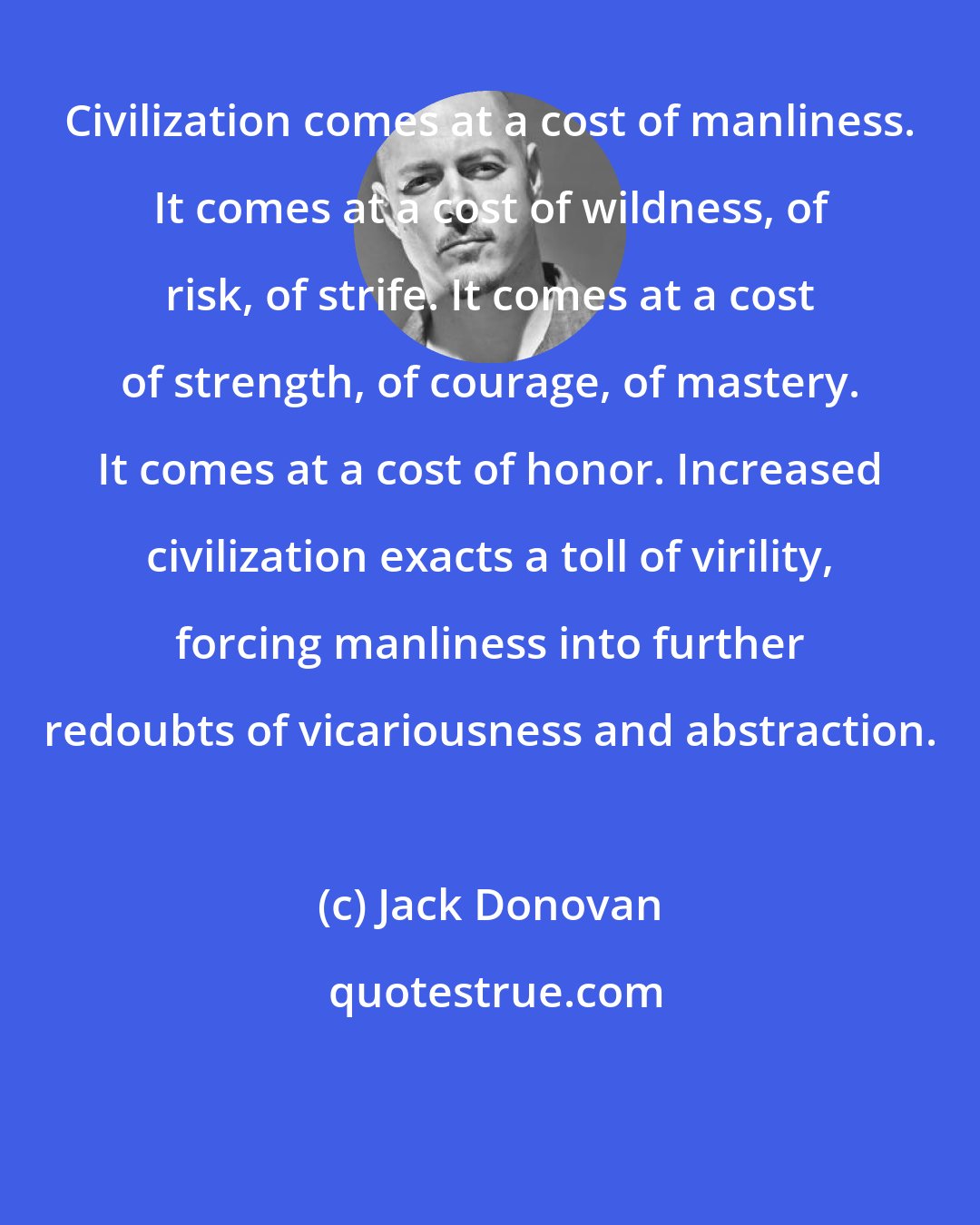 Jack Donovan: Civilization comes at a cost of manliness. It comes at a cost of wildness, of risk, of strife. It comes at a cost of strength, of courage, of mastery. It comes at a cost of honor. Increased civilization exacts a toll of virility, forcing manliness into further redoubts of vicariousness and abstraction.