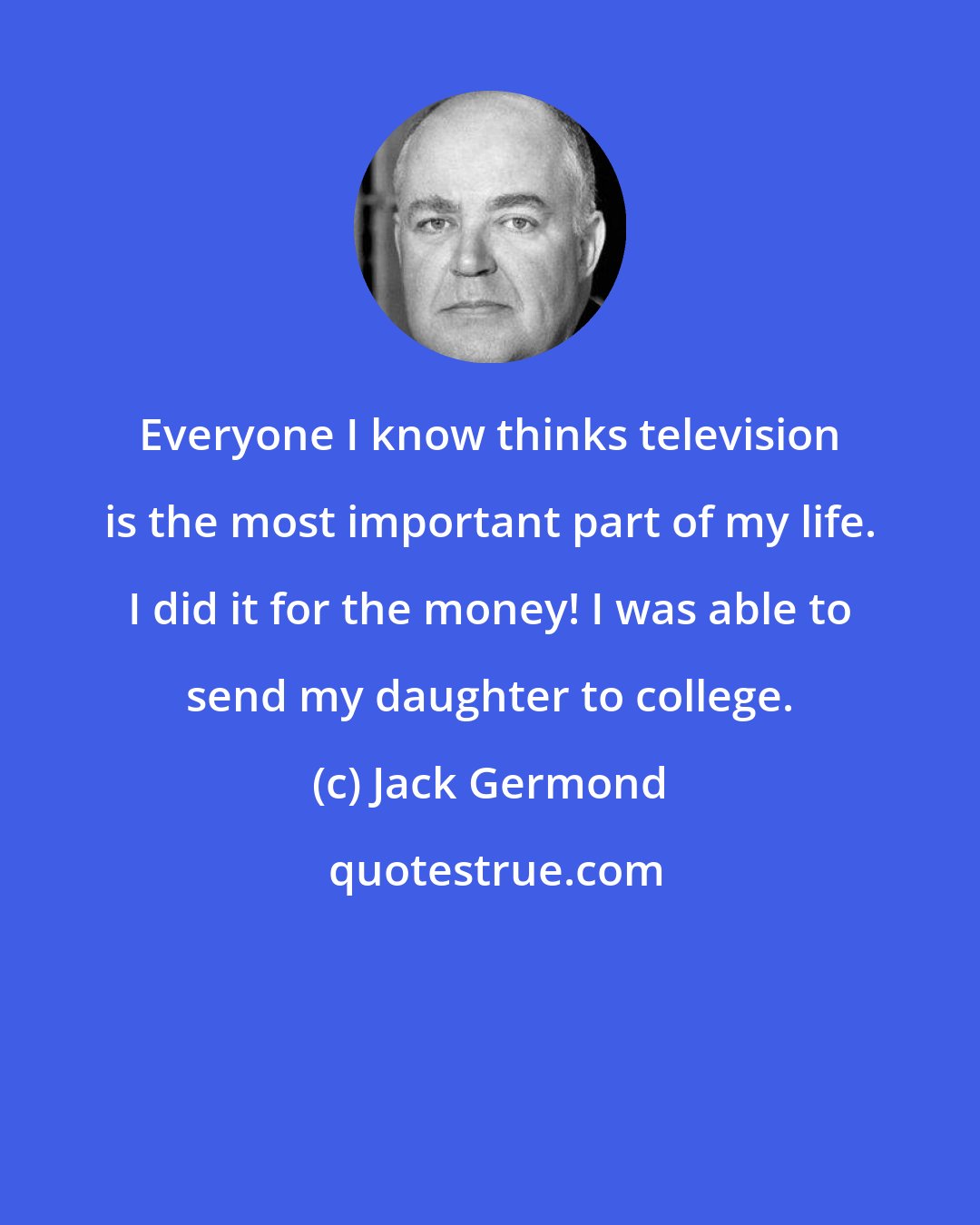 Jack Germond: Everyone I know thinks television is the most important part of my life. I did it for the money! I was able to send my daughter to college.