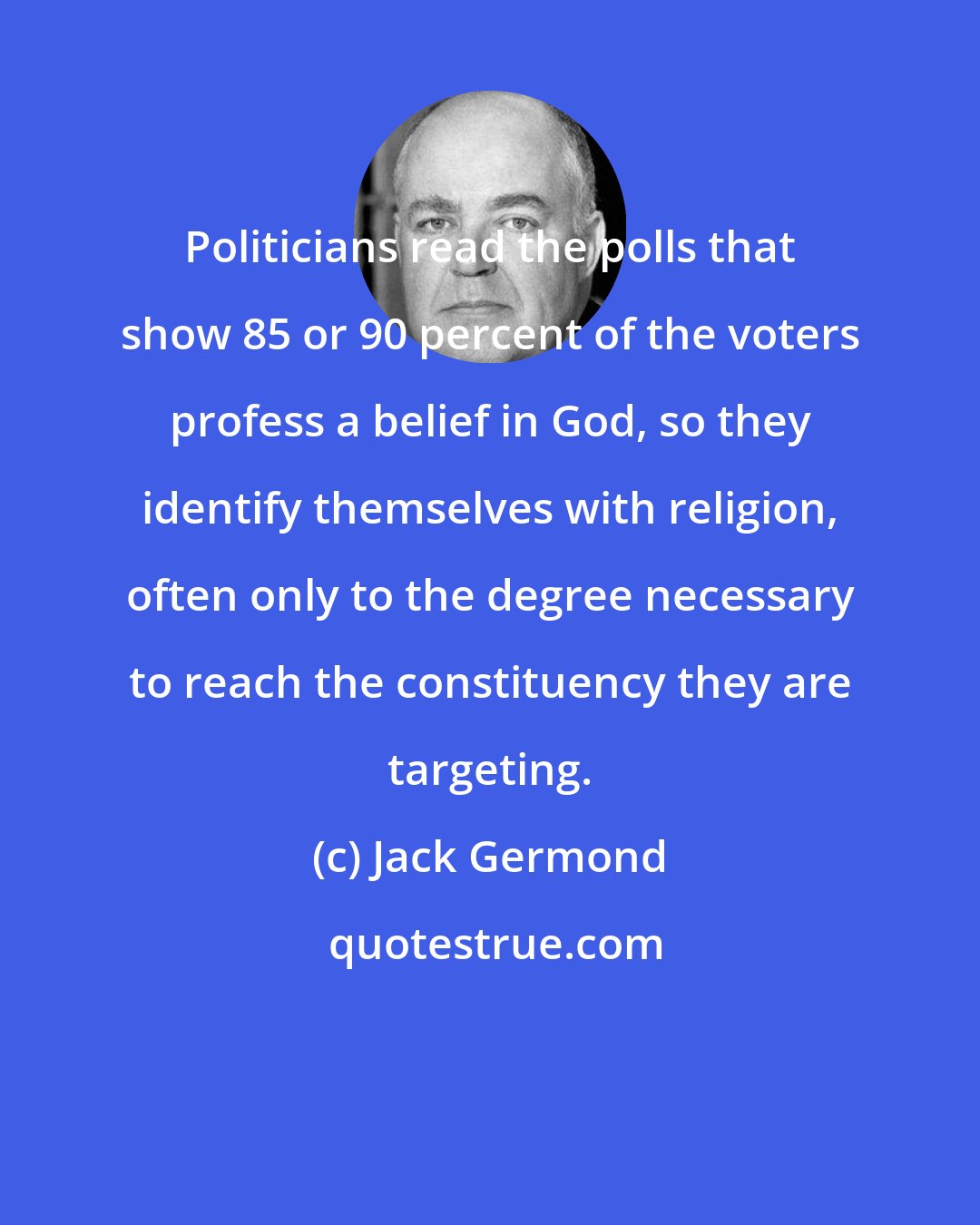 Jack Germond: Politicians read the polls that show 85 or 90 percent of the voters profess a belief in God, so they identify themselves with religion, often only to the degree necessary to reach the constituency they are targeting.