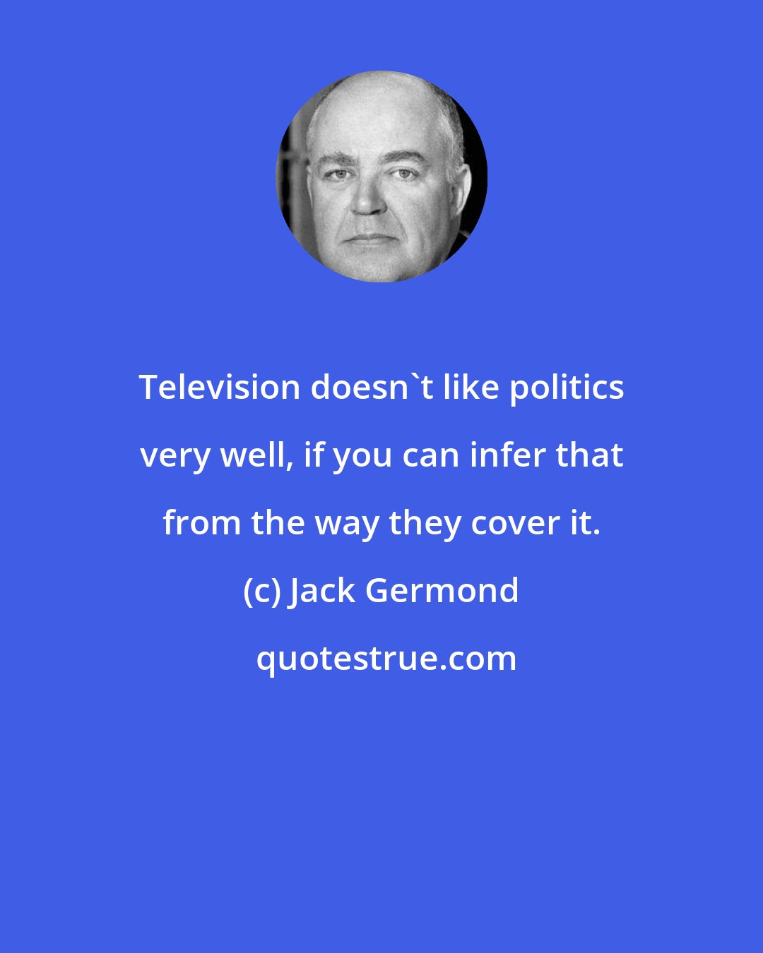 Jack Germond: Television doesn't like politics very well, if you can infer that from the way they cover it.