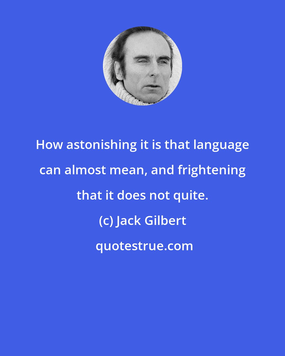 Jack Gilbert: How astonishing it is that language can almost mean, and frightening that it does not quite.