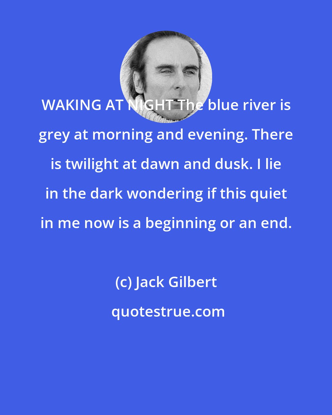 Jack Gilbert: WAKING AT NIGHT The blue river is grey at morning and evening. There is twilight at dawn and dusk. I lie in the dark wondering if this quiet in me now is a beginning or an end.