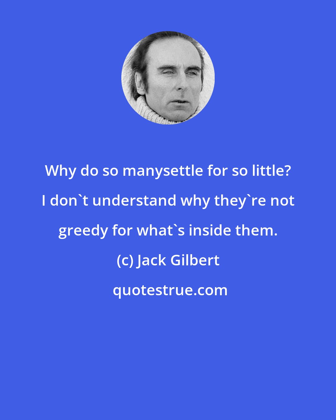 Jack Gilbert: Why do so manysettle for so little? I don't understand why they're not greedy for what's inside them.