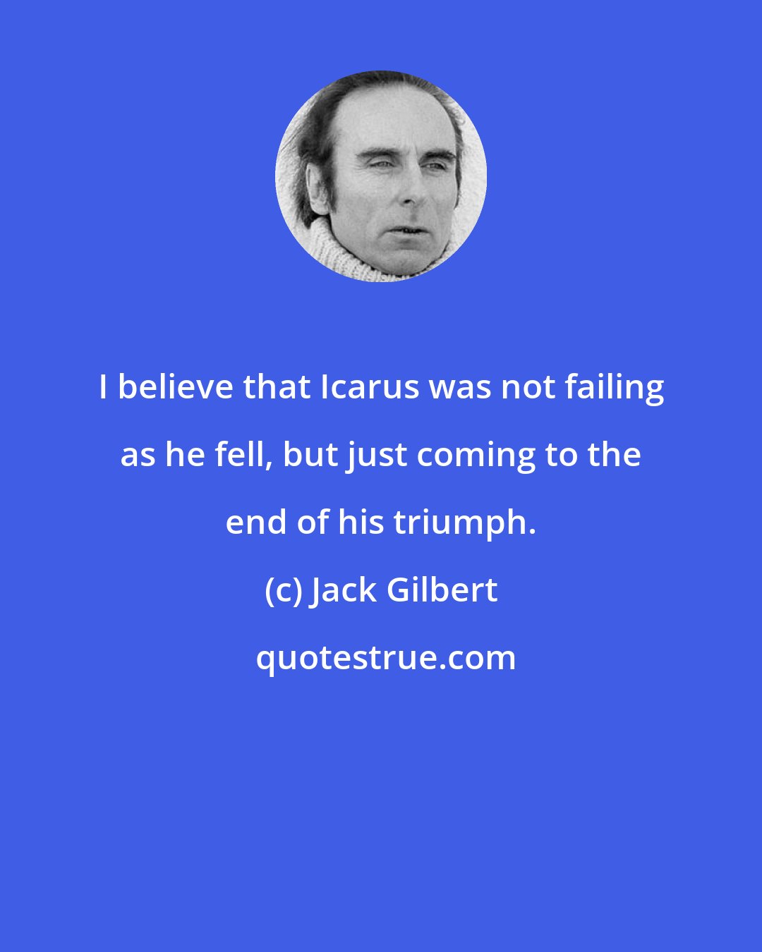 Jack Gilbert: I believe that Icarus was not failing as he fell, but just coming to the end of his triumph.