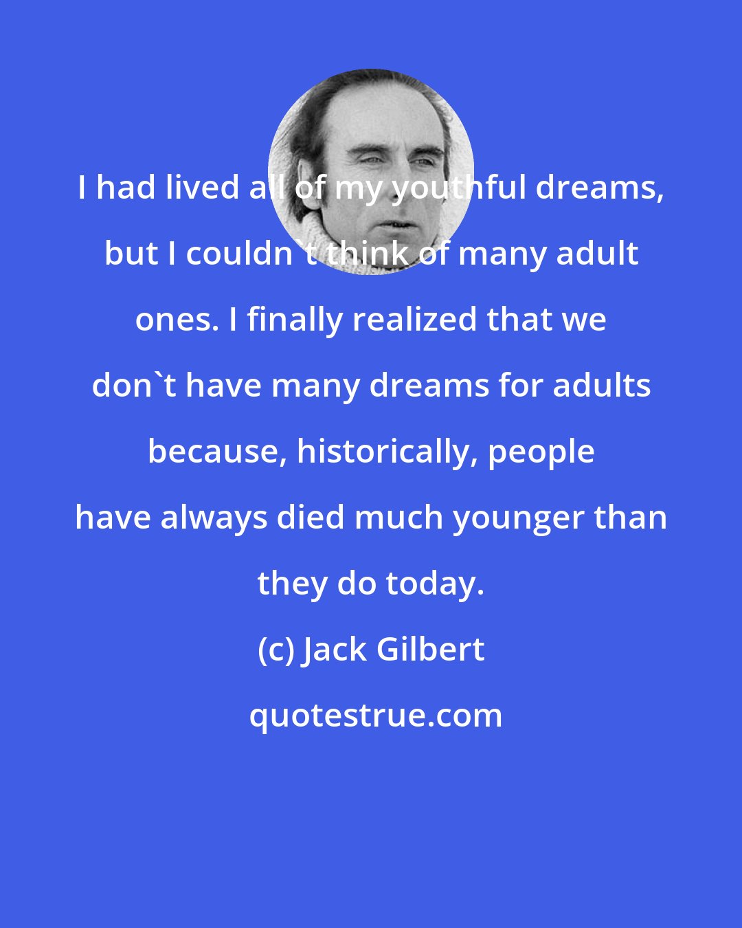 Jack Gilbert: I had lived all of my youthful dreams, but I couldn't think of many adult ones. I finally realized that we don't have many dreams for adults because, historically, people have always died much younger than they do today.