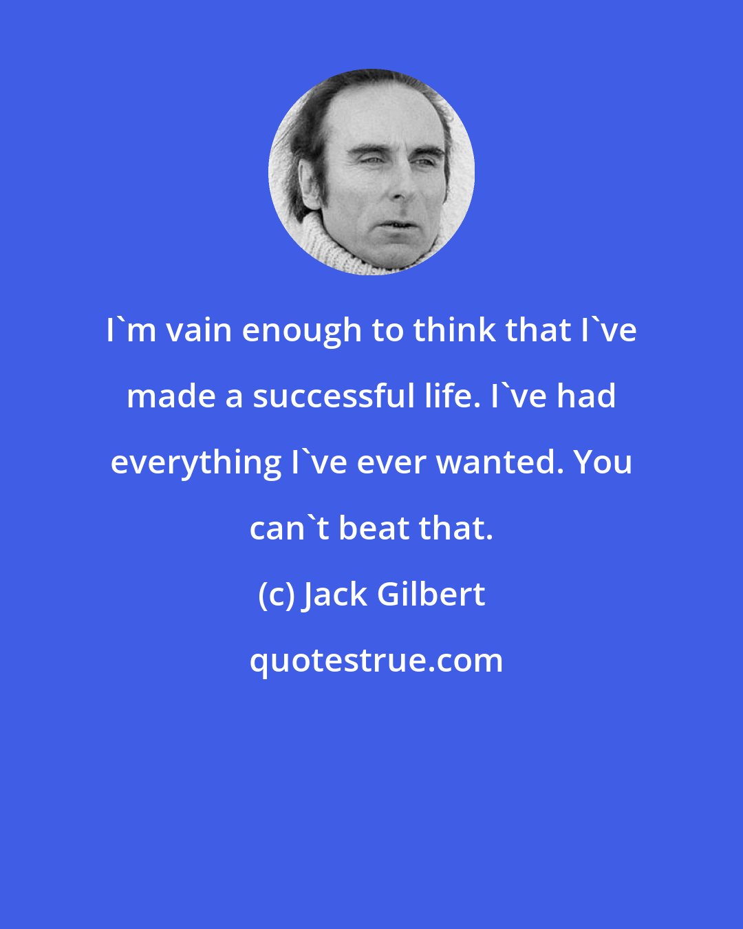 Jack Gilbert: I'm vain enough to think that I've made a successful life. I've had everything I've ever wanted. You can't beat that.