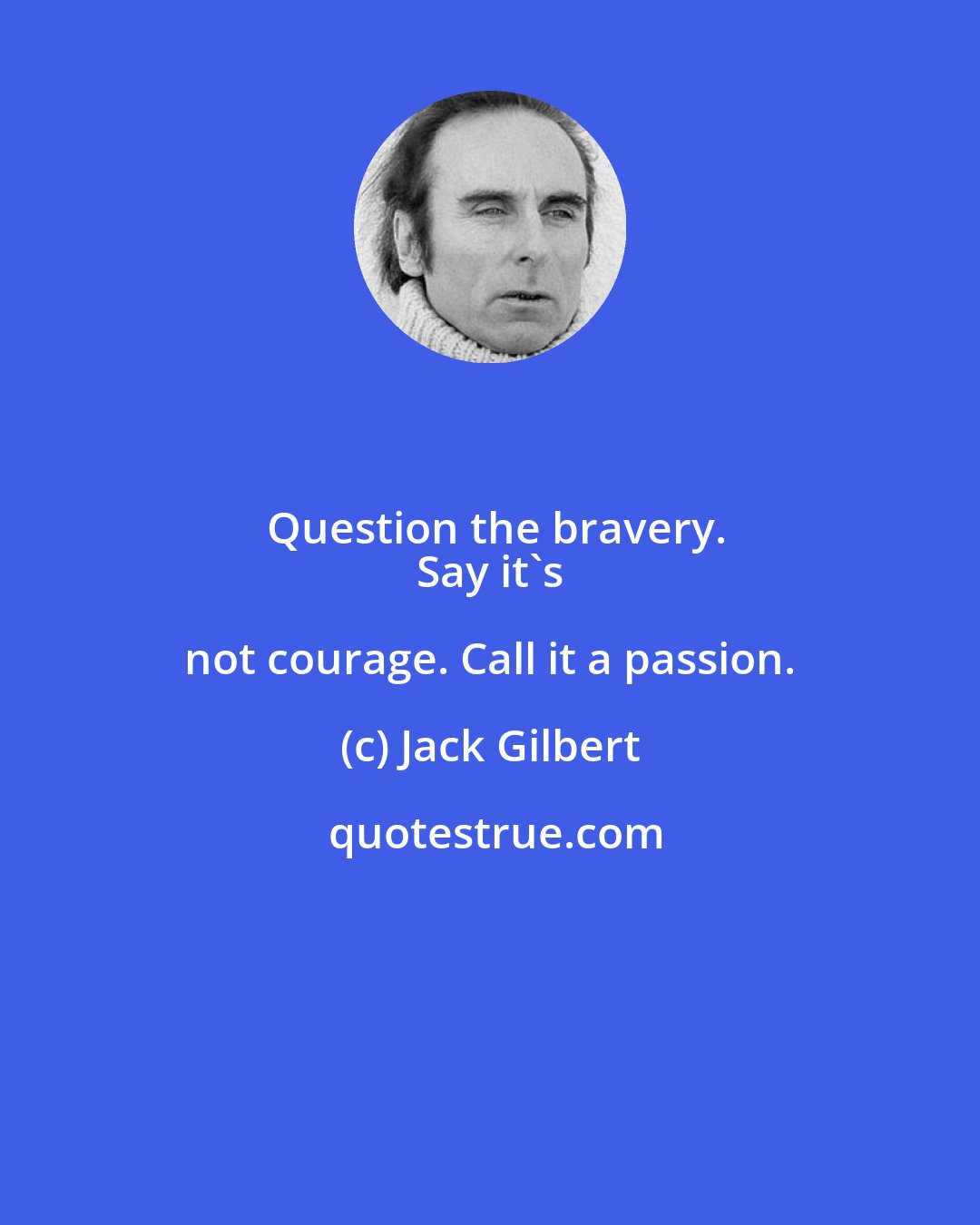Jack Gilbert: Question the bravery.
 Say it's not courage. Call it a passion.