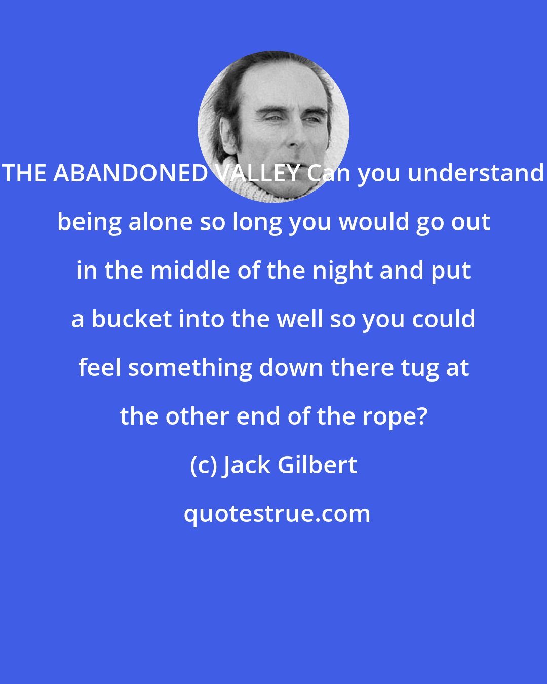 Jack Gilbert: THE ABANDONED VALLEY Can you understand being alone so long you would go out in the middle of the night and put a bucket into the well so you could feel something down there tug at the other end of the rope?