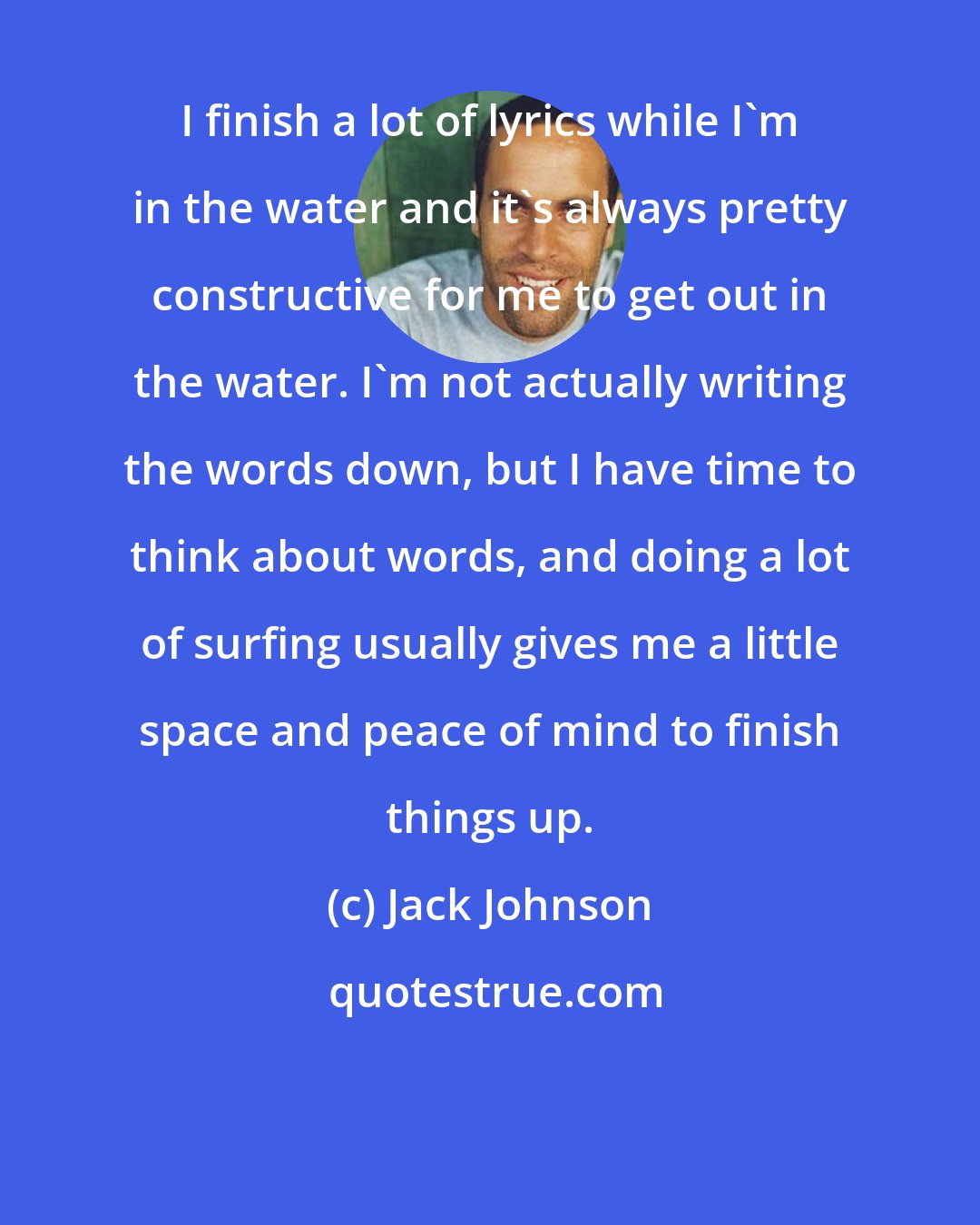 Jack Johnson: I finish a lot of lyrics while I'm in the water and it's always pretty constructive for me to get out in the water. I'm not actually writing the words down, but I have time to think about words, and doing a lot of surfing usually gives me a little space and peace of mind to finish things up.
