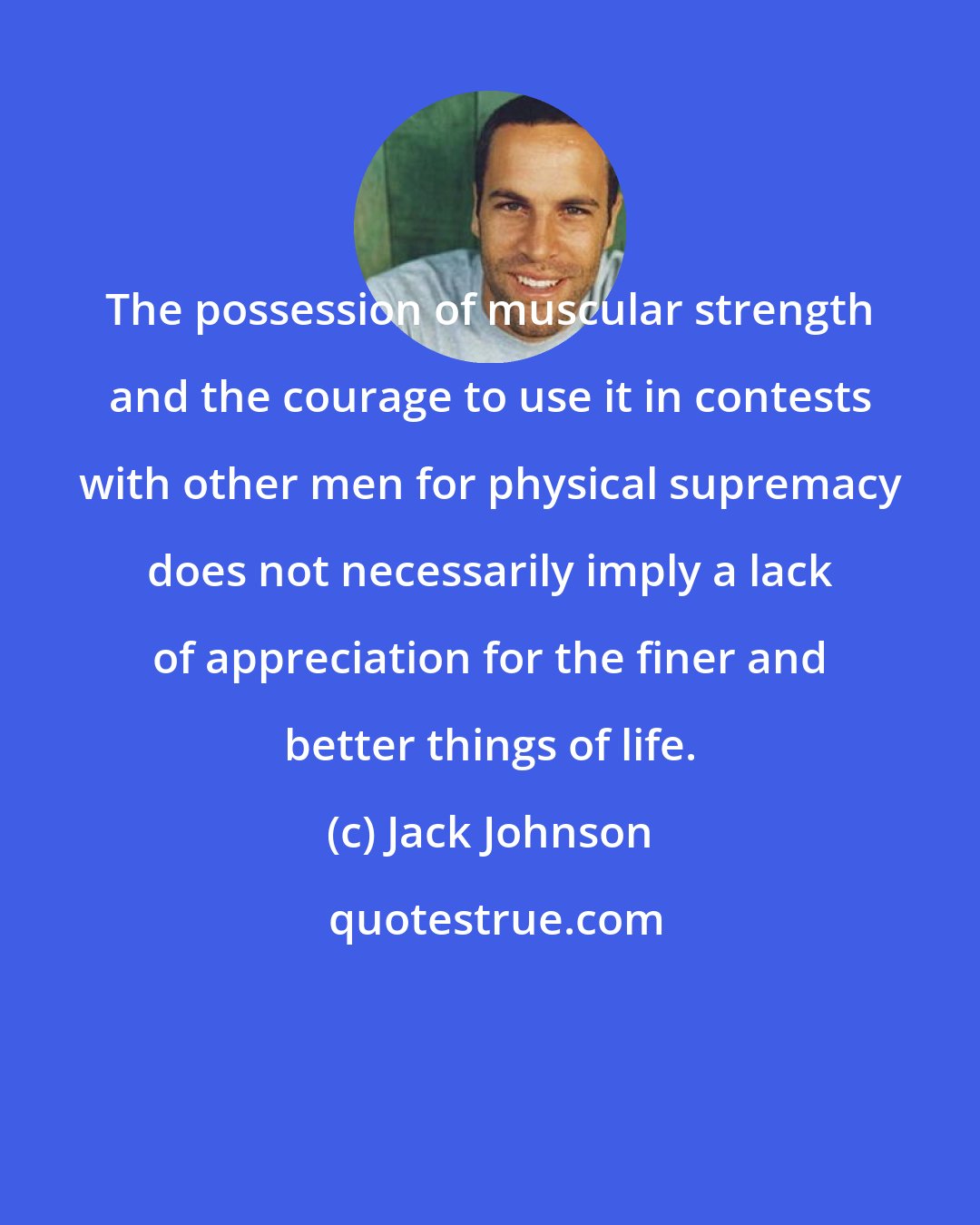 Jack Johnson: The possession of muscular strength and the courage to use it in contests with other men for physical supremacy does not necessarily imply a lack of appreciation for the finer and better things of life.
