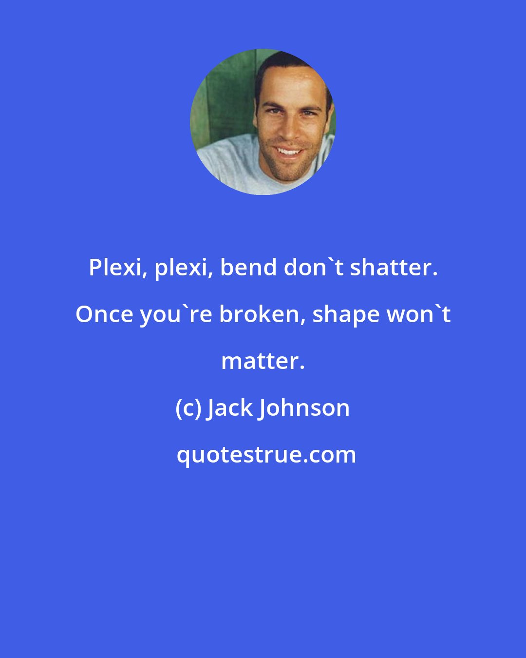 Jack Johnson: Plexi, plexi, bend don't shatter. Once you're broken, shape won't matter.