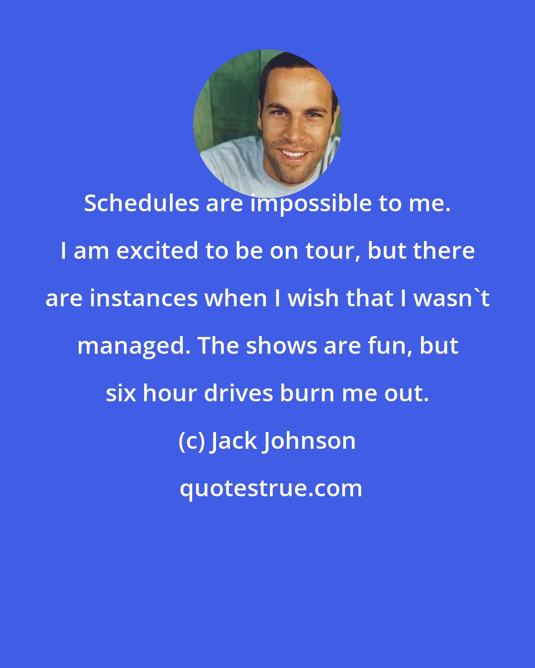 Jack Johnson: Schedules are impossible to me. I am excited to be on tour, but there are instances when I wish that I wasn't managed. The shows are fun, but six hour drives burn me out.