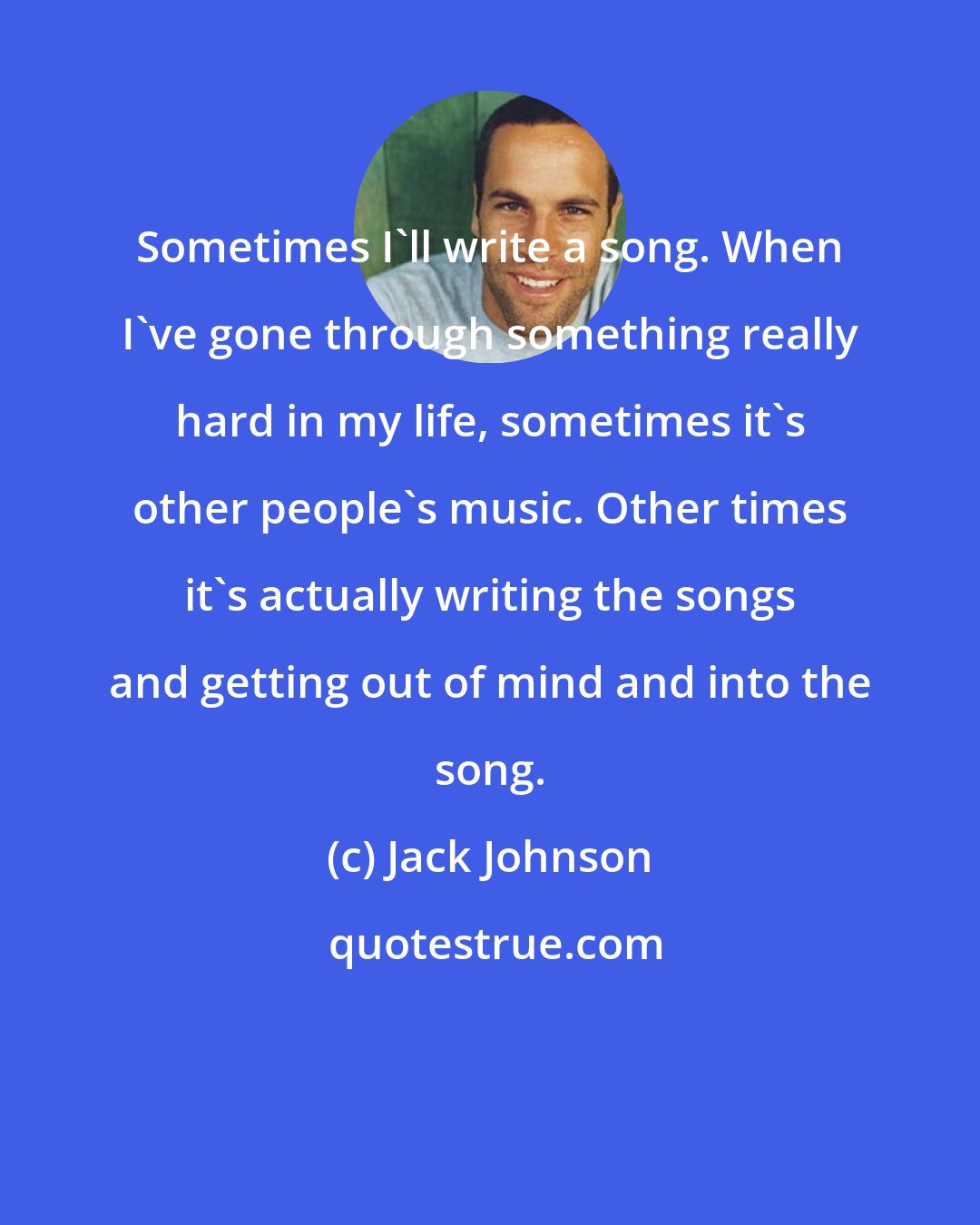 Jack Johnson: Sometimes I'll write a song. When I've gone through something really hard in my life, sometimes it's other people's music. Other times it's actually writing the songs and getting out of mind and into the song.