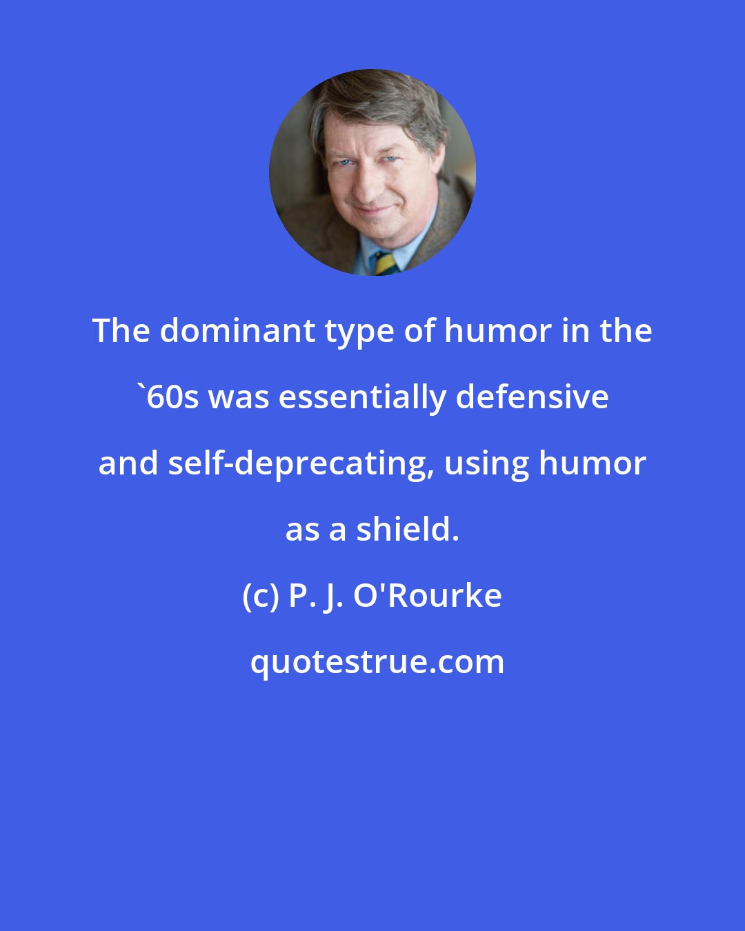 P. J. O'Rourke: The dominant type of humor in the '60s was essentially defensive and self-deprecating, using humor as a shield.