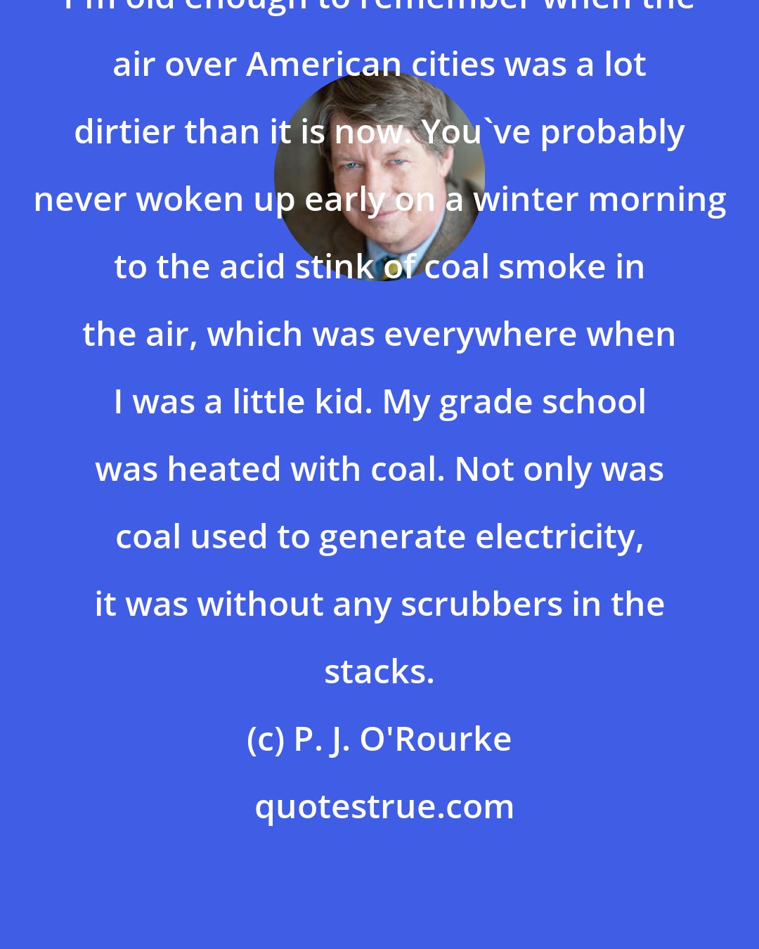 P. J. O'Rourke: I'm old enough to remember when the air over American cities was a lot dirtier than it is now. You've probably never woken up early on a winter morning to the acid stink of coal smoke in the air, which was everywhere when I was a little kid. My grade school was heated with coal. Not only was coal used to generate electricity, it was without any scrubbers in the stacks.