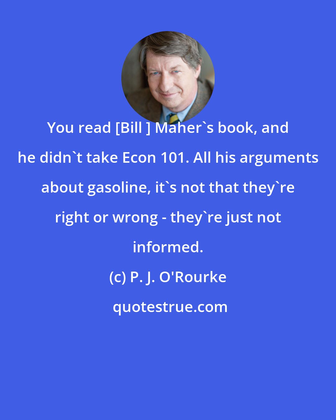 P. J. O'Rourke: You read [Bill ] Maher's book, and he didn't take Econ 101. All his arguments about gasoline, it's not that they're right or wrong - they're just not informed.