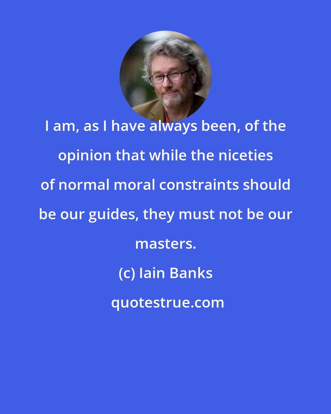 Iain Banks: I am, as I have always been, of the opinion that while the niceties of normal moral constraints should be our guides, they must not be our masters.