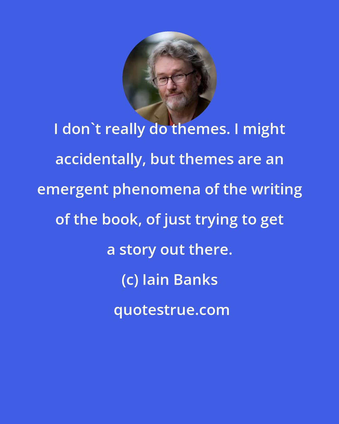 Iain Banks: I don't really do themes. I might accidentally, but themes are an emergent phenomena of the writing of the book, of just trying to get a story out there.