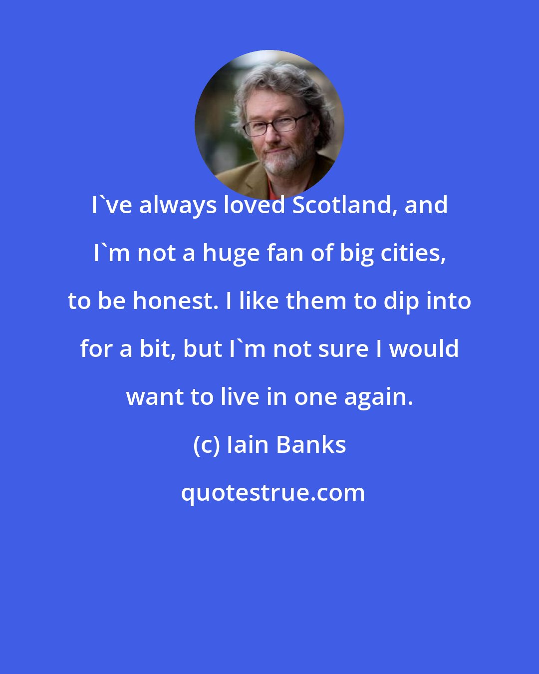 Iain Banks: I've always loved Scotland, and I'm not a huge fan of big cities, to be honest. I like them to dip into for a bit, but I'm not sure I would want to live in one again.