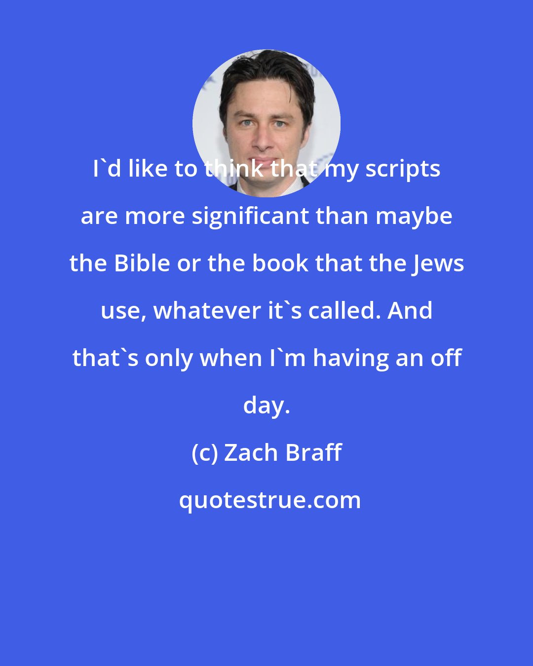 Zach Braff: I'd like to think that my scripts are more significant than maybe the Bible or the book that the Jews use, whatever it's called. And that's only when I'm having an off day.