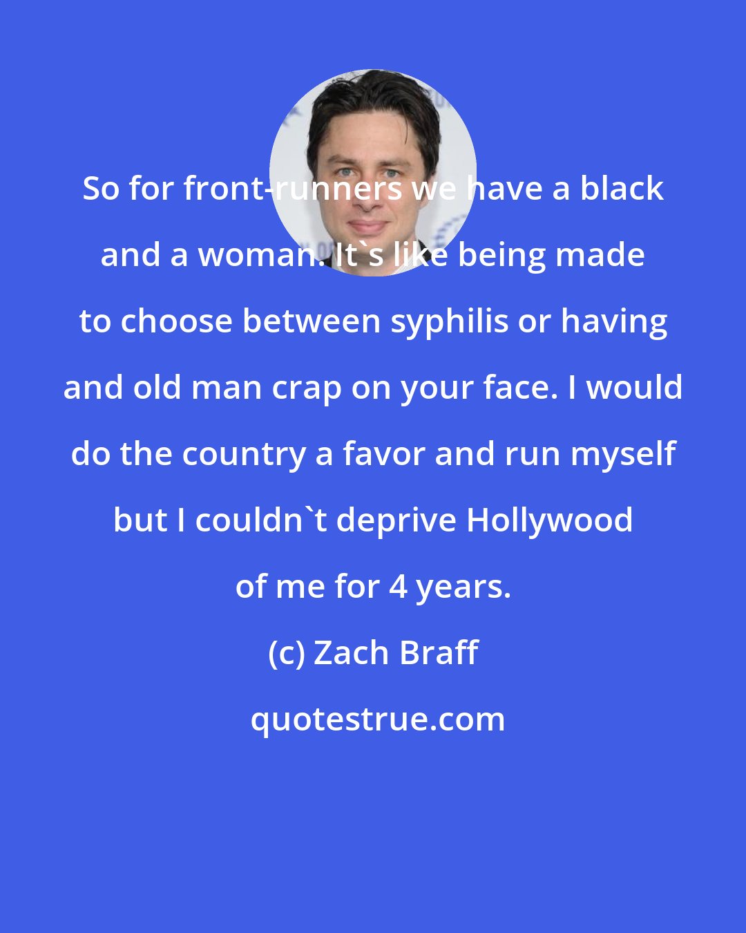 Zach Braff: So for front-runners we have a black and a woman. It's like being made to choose between syphilis or having and old man crap on your face. I would do the country a favor and run myself but I couldn't deprive Hollywood of me for 4 years.