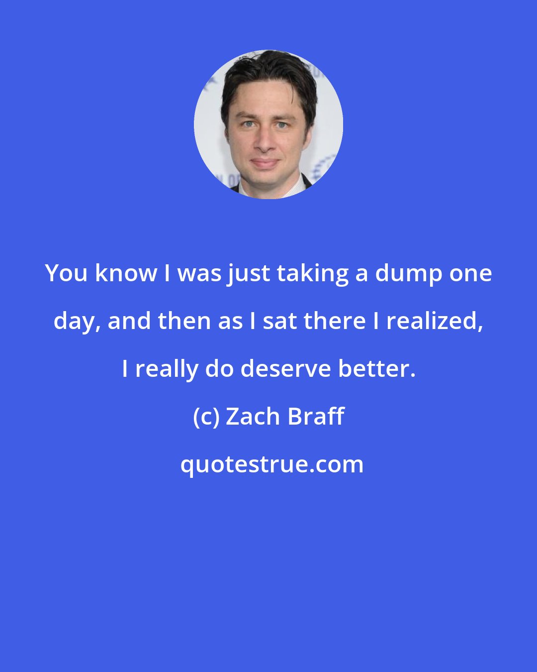 Zach Braff: You know I was just taking a dump one day, and then as I sat there I realized, I really do deserve better.