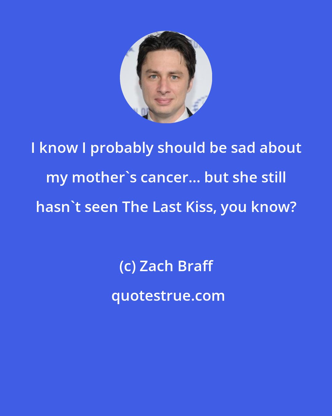 Zach Braff: I know I probably should be sad about my mother's cancer... but she still hasn't seen The Last Kiss, you know?