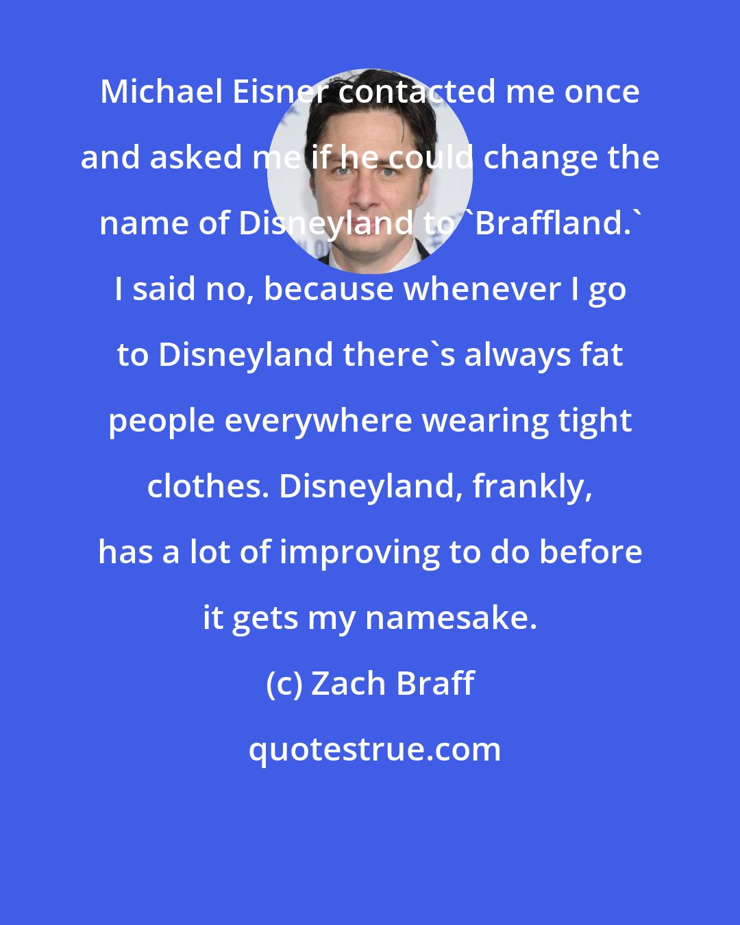 Zach Braff: Michael Eisner contacted me once and asked me if he could change the name of Disneyland to 'Braffland.' I said no, because whenever I go to Disneyland there's always fat people everywhere wearing tight clothes. Disneyland, frankly, has a lot of improving to do before it gets my namesake.