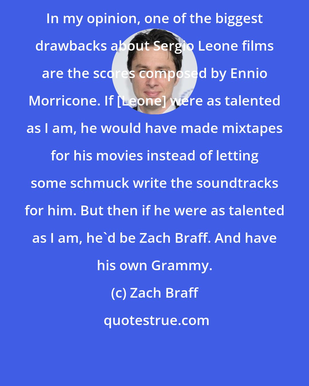 Zach Braff: In my opinion, one of the biggest drawbacks about Sergio Leone films are the scores composed by Ennio Morricone. If [Leone] were as talented as I am, he would have made mixtapes for his movies instead of letting some schmuck write the soundtracks for him. But then if he were as talented as I am, he'd be Zach Braff. And have his own Grammy.