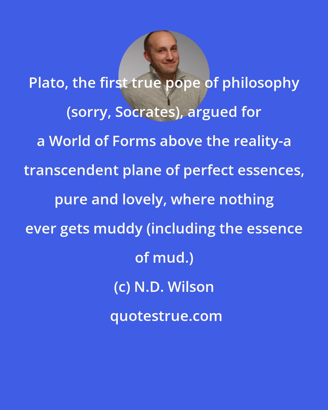 N.D. Wilson: Plato, the first true pope of philosophy (sorry, Socrates), argued for a World of Forms above the reality-a transcendent plane of perfect essences, pure and lovely, where nothing ever gets muddy (including the essence of mud.)