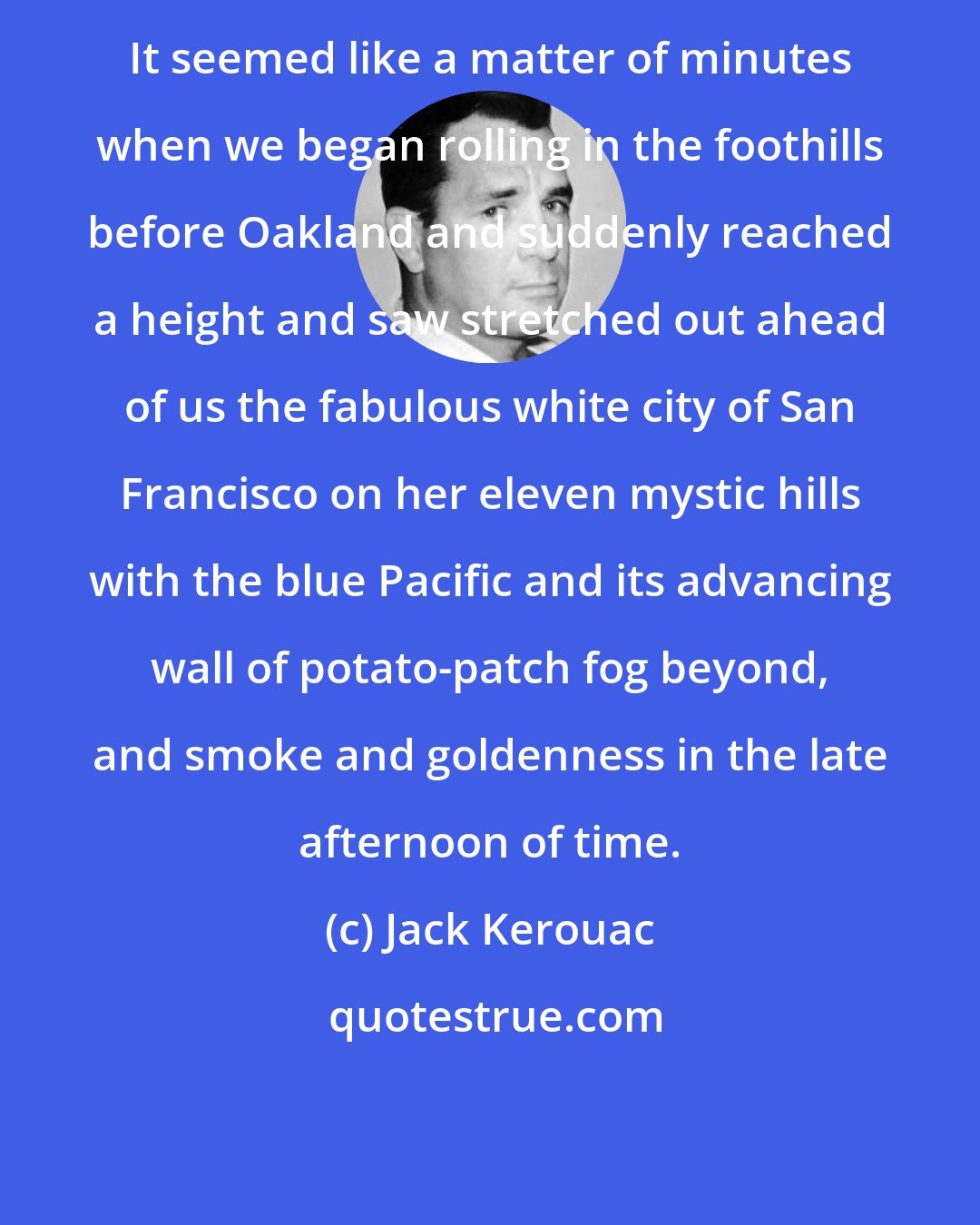 Jack Kerouac: It seemed like a matter of minutes when we began rolling in the foothills before Oakland and suddenly reached a height and saw stretched out ahead of us the fabulous white city of San Francisco on her eleven mystic hills with the blue Pacific and its advancing wall of potato-patch fog beyond, and smoke and goldenness in the late afternoon of time.