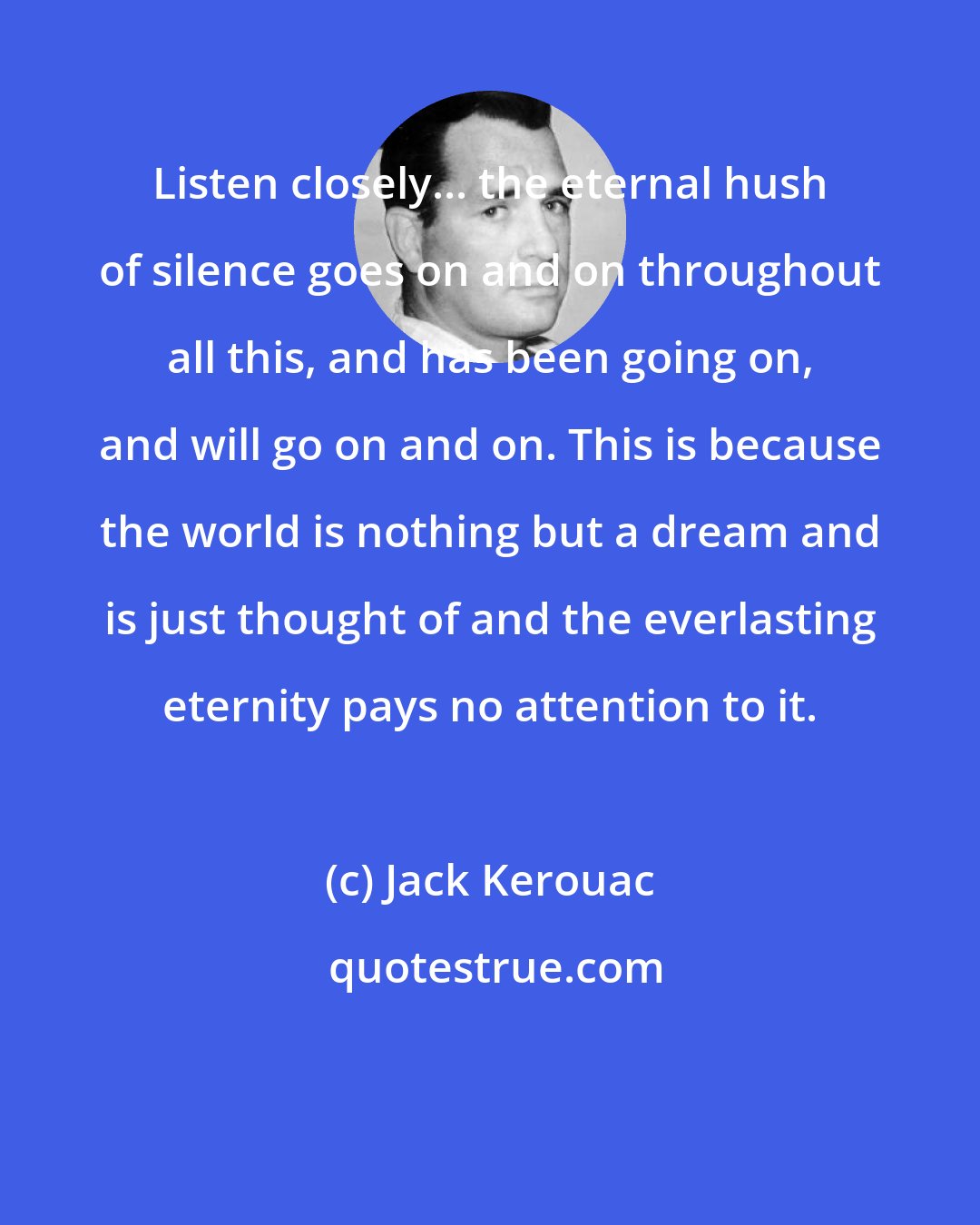 Jack Kerouac: Listen closely... the eternal hush of silence goes on and on throughout all this, and has been going on, and will go on and on. This is because the world is nothing but a dream and is just thought of and the everlasting eternity pays no attention to it.